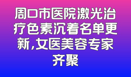 周口市医院激光治疗色素沉着名单更新，女医美容专家齐聚