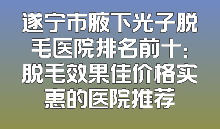 遂宁市腋下光子脱毛医院排名前十：脱毛效果佳价格实惠的医院推荐