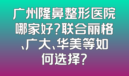 广州隆鼻整形医院哪家好？联合丽格、广大、华美等如何选择？