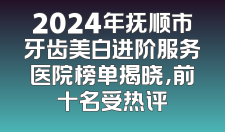 2024年抚顺市牙齿美白进阶服务医院榜单揭晓，前十名受热评