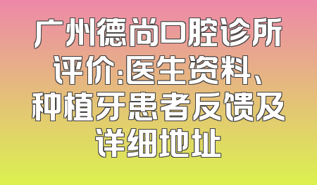 广州德尚口腔诊所评价：医生资料、种植牙患者反馈及详细地址