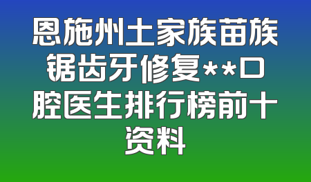 恩施州土家族苗族锯齿牙修复**口腔医生排行榜前十资料