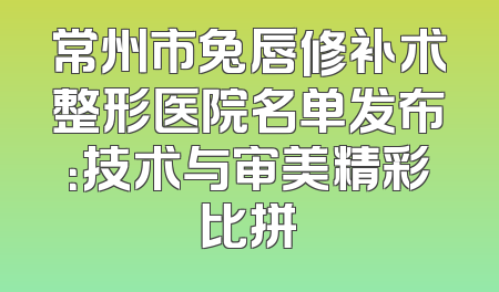 常州市兔唇修补术整形医院名单发布：技术与审美精彩比拼