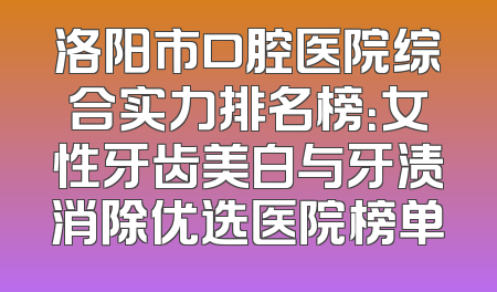 洛阳市口腔医院综合实力排名榜：女性牙齿美白与牙渍消除优选医院榜单