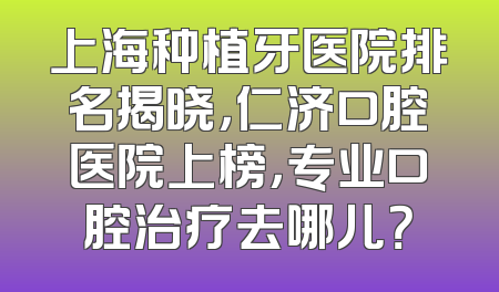 上海种植牙医院排名揭晓，仁济口腔医院上榜，专业口腔治疗去哪儿？