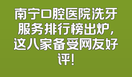 南宁口腔医院洗牙服务排行榜出炉，这八家备受网友好评！
