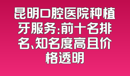 昆明口腔医院种植牙服务：前十名排名、知名度高且价格透明