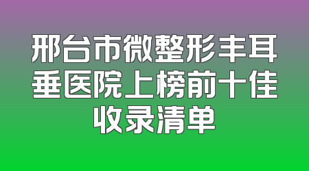 邢台市微整形丰耳垂医院上榜前十佳收录清单