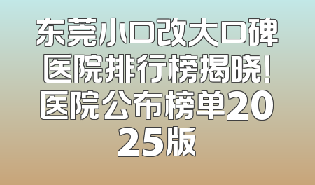 东莞小口改大口碑医院排行榜揭晓！医院公布榜单2025版