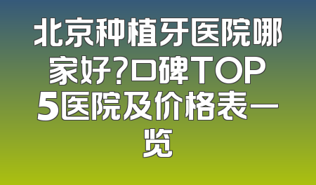 北京种植牙医院哪家好？口碑TOP5医院及价格表一览