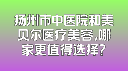 扬州市中医院和美贝尔医疗美容，哪家更值得选择？