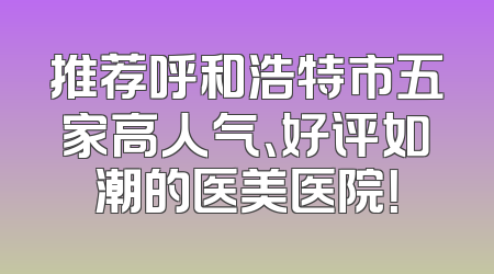 推荐呼和浩特市五家高人气、好评如潮的医美医院！