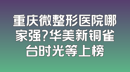 重庆微整形医院哪家强？华美新铜雀台时光等上榜