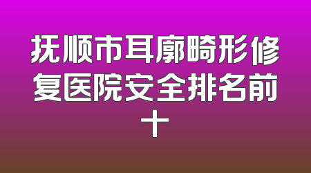 抚顺市耳廓畸形修复医院安全排名前十