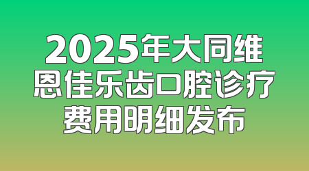 2025年大同维恩佳乐齿口腔诊疗费用明细发布