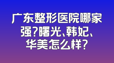 广东整形医院哪家强？曙光、韩妃、华美怎么样？