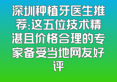 深圳种植牙医生推荐：这五位技术精湛且价格合理的专家备受当地网友好评