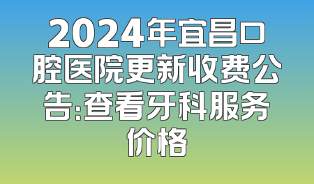 2024年宜昌口腔医院更新收费公告：查看牙科服务价格