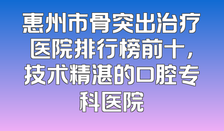 惠州市骨突出治疗医院排行榜前十，技术精湛的口腔专科医院