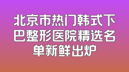 北京市热门韩式下巴整形医院精选名单新鲜出炉