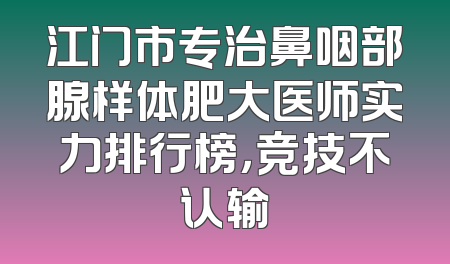 江门市专治鼻咽部腺样体肥大医师实力排行榜，竞技不认输