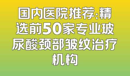 国内医院推荐：精选前50家专业玻尿酸颈部皱纹治疗机构