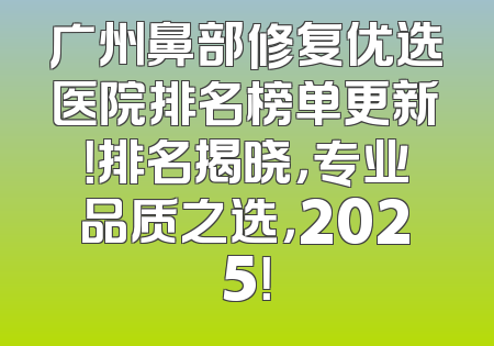 广州鼻部修复优选医院排名榜单更新！排名揭晓，专业品质之选，2025！