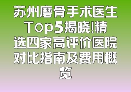 苏州磨骨手术医生Top5揭晓！精选四家高评价医院对比指南及费用概览