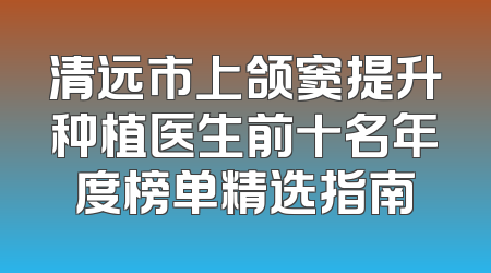 清远市上颌窦提升种植医生前十名年度榜单精选指南