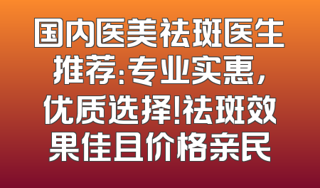 国内医美祛斑医生推荐：专业实惠，优质选择！祛斑效果佳且价格亲民
