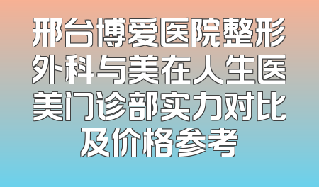 邢台博爱医院整形外科与美在人生医美门诊部实力对比及价格参考
