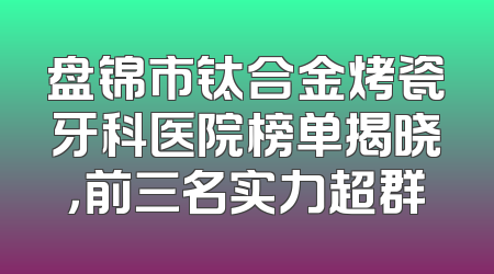 盘锦市钛合金烤瓷牙科医院榜单揭晓，前三名实力超群