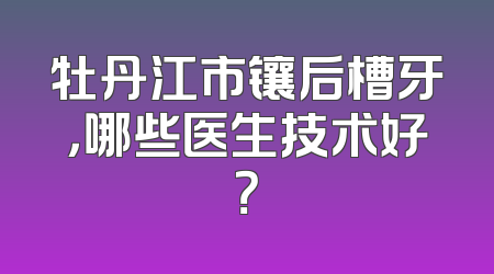 牡丹江市镶后槽牙，哪些医生技术好？