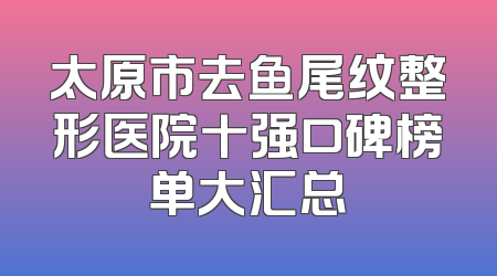太原市去鱼尾纹整形医院十强口碑榜单大汇总