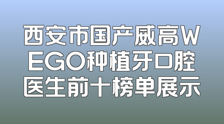 西安市国产威高WEGO种植牙口腔医生前十榜单展示