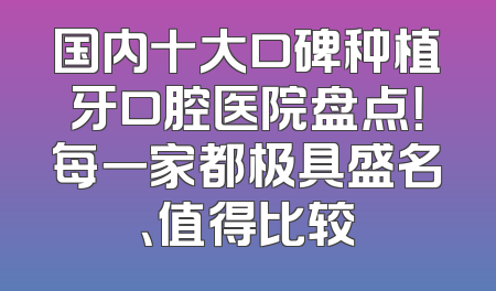 国内十大口碑种植牙口腔医院盘点！每一家都极具盛名、值得比较