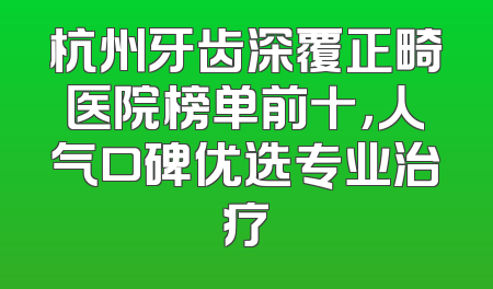 杭州牙齿深覆正畸医院榜单前十，人气口碑优选专业治疗