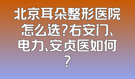 北京耳朵整形医院怎么选？右安门、电力、安贞医如何？