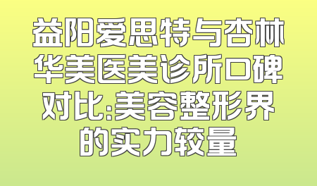 益阳爱思特与杏林华美医美诊所口碑对比：美容整形界的实力较量