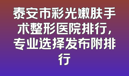 泰安市彩光嫩肤手术整形医院排行，专业选择发布附排行