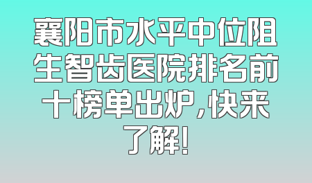 襄阳市水平中位阻生智齿医院排名前十榜单出炉，快来了解！