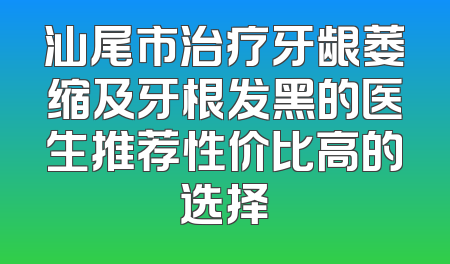 汕尾市治疗牙龈萎缩及牙根发黑的医生推荐性价比高的选择