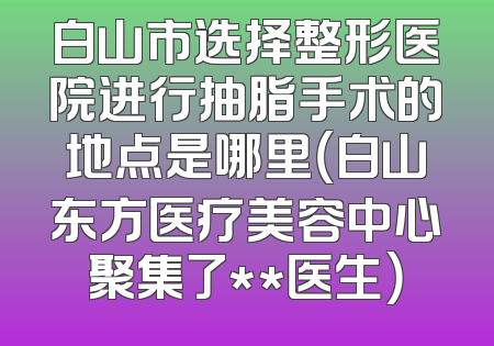 白山市选择整形医院进行抽脂手术的地点是哪里（白山东方医疗美容中心聚集了**医生）