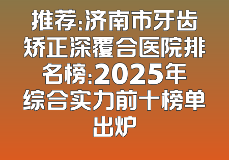 推荐：济南市牙齿矫正深覆合医院排名榜：2025年综合实力前十榜单出炉