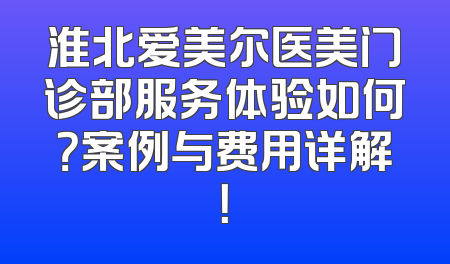 淮北爱美尔医美门诊部服务体验如何？案例与费用详解！