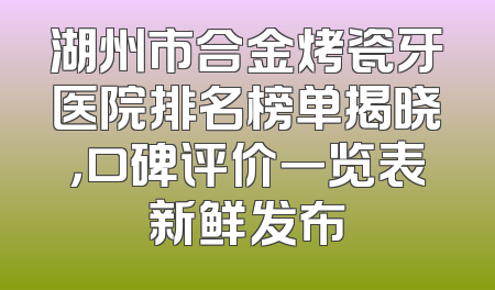 湖州市合金烤瓷牙医院排名榜单揭晓，口碑评价一览表新鲜发布