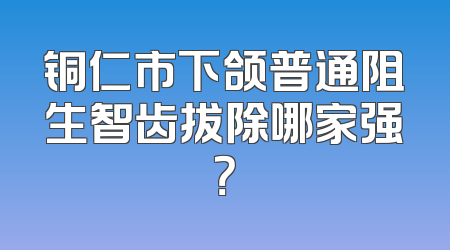 铜仁市下颌普通阻生智齿拔除哪家强？