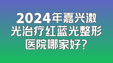2024年嘉兴激光治疗红蓝光整形医院哪家好？