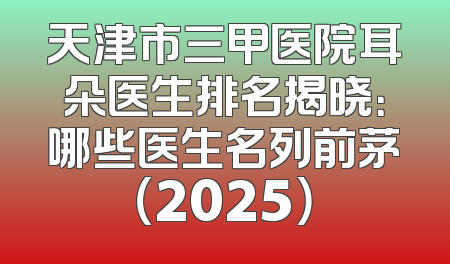 天津市三甲医院耳朵医生排名揭晓：哪些医生名列前茅（2025）