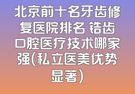 北京前十名牙齿修复医院排名 锆齿口腔医疗技术哪家强（私立医美优势显著）